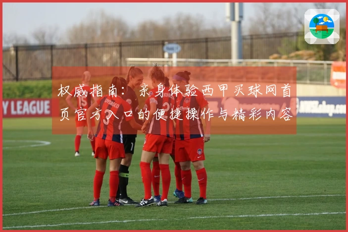 权威指南：亲身体验西甲买球网首页官方入口的便捷操作与精彩内容